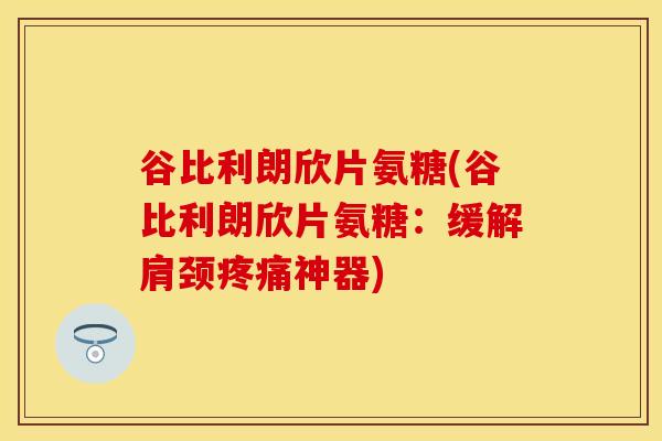 谷比利朗欣片氨糖(谷比利朗欣片氨糖：缓解肩颈疼痛神器)