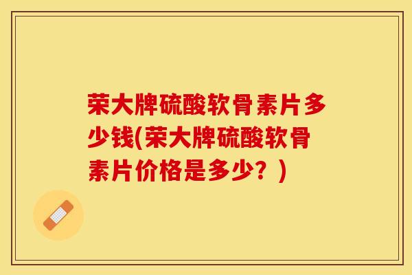 荣大牌硫酸软骨素片多少钱(荣大牌硫酸软骨素片价格是多少？)