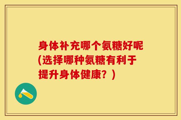 身体补充哪个氨糖好呢(选择哪种氨糖有利于提升身体健康？)
