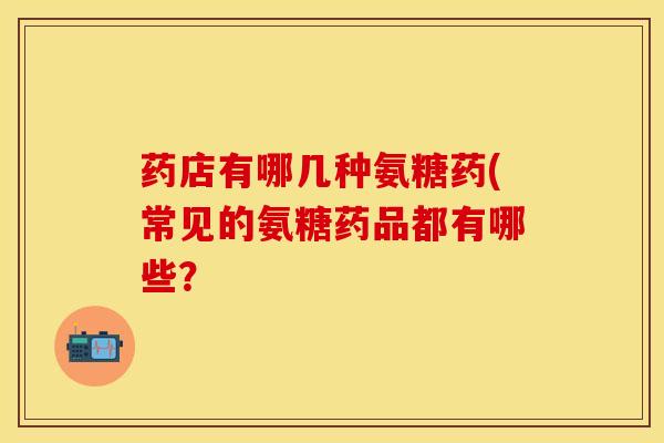 药店有哪几种氨糖药(常见的氨糖药品都有哪些？
