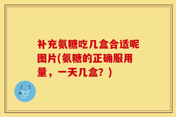补充氨糖吃几盒合适呢图片(氨糖的正确服用量，一天几盒？)