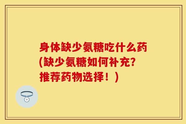 身体缺少氨糖吃什么药(缺少氨糖如何补充？推荐药物选择！)