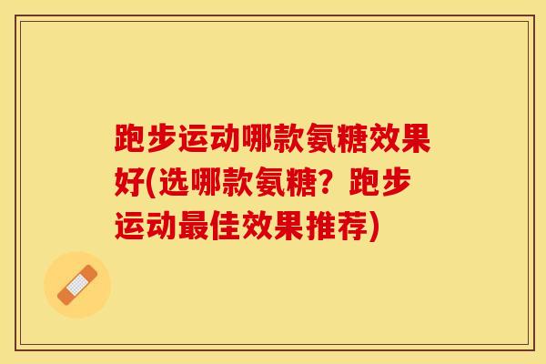 跑步运动哪款氨糖效果好(选哪款氨糖？跑步运动最佳效果推荐)