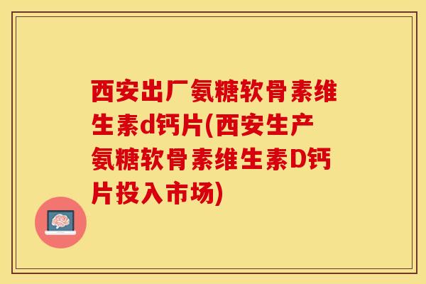 西安出厂氨糖软骨素维生素d钙片(西安生产氨糖软骨素维生素D钙片投入市场)