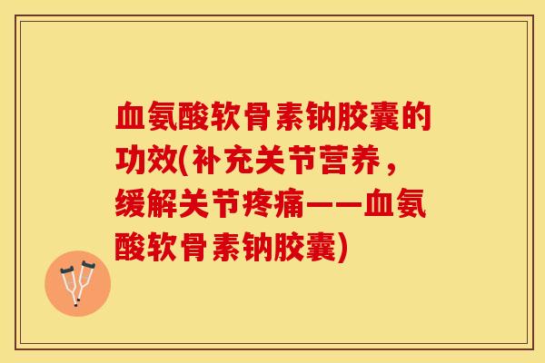血氨酸软骨素钠胶囊的功效(补充关节营养，缓解关节疼痛——血氨酸软骨素钠胶囊)