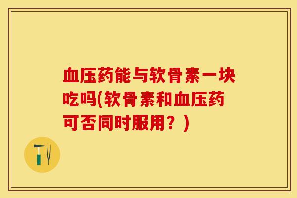 血压药能与软骨素一块吃吗(软骨素和血压药可否同时服用？)