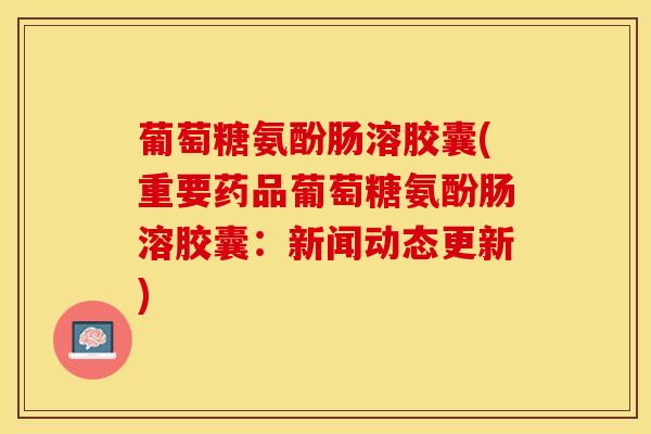 葡萄糖氨酚肠溶胶囊(重要药品葡萄糖氨酚肠溶胶囊：新闻动态更新)