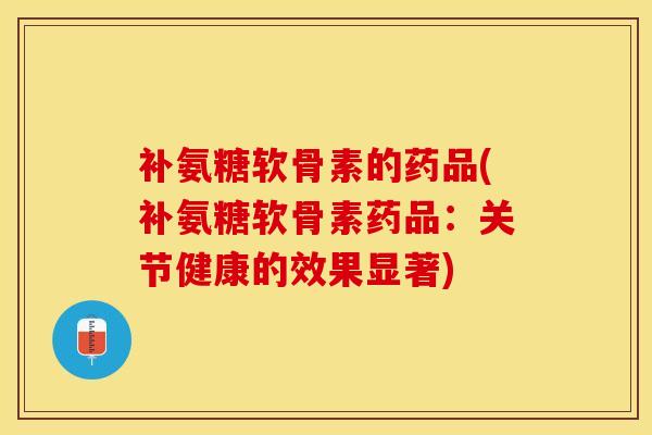 补氨糖软骨素的药品(补氨糖软骨素药品：关节健康的效果显著)