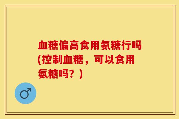 血糖偏高食用氨糖行吗(控制血糖，可以食用氨糖吗？)