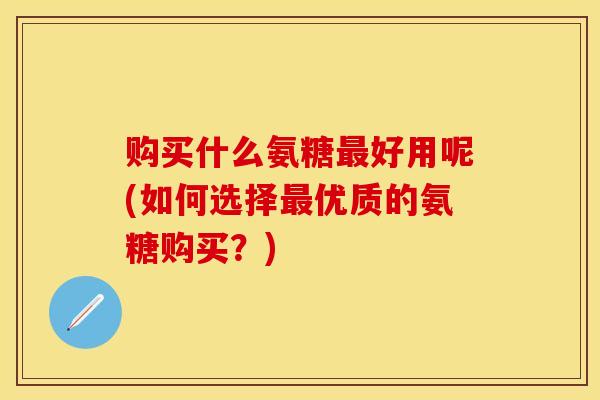 购买什么氨糖最好用呢(如何选择最优质的氨糖购买？)