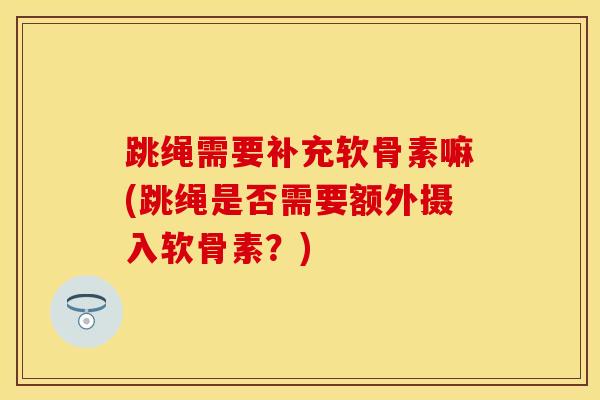 跳绳需要补充软骨素嘛(跳绳是否需要额外摄入软骨素？)