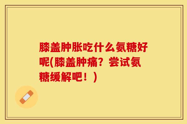 膝盖肿胀吃什么氨糖好呢(膝盖肿痛？尝试氨糖缓解吧！)