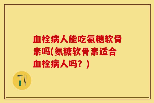 血栓病人能吃氨糖软骨素吗(氨糖软骨素适合血栓病人吗？)