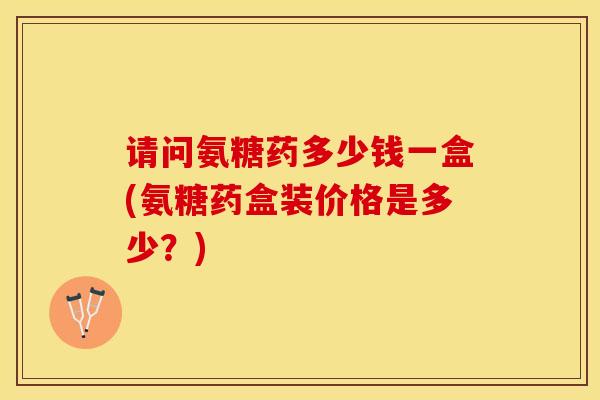 请问氨糖药多少钱一盒(氨糖药盒装价格是多少？)