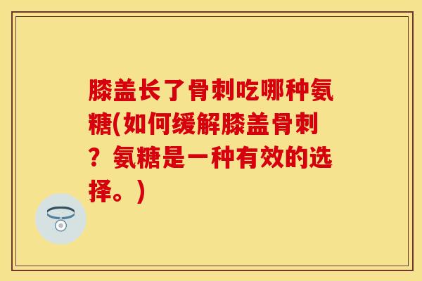 膝盖长了骨刺吃哪种氨糖(如何缓解膝盖骨刺？氨糖是一种有效的选择。)