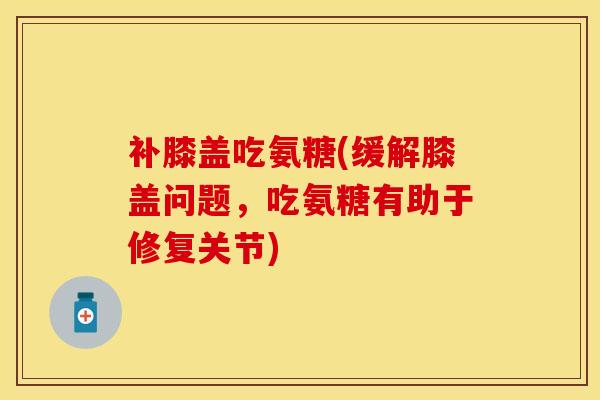 补膝盖吃氨糖(缓解膝盖问题，吃氨糖有助于修复关节)-第1张图片-关节保镖