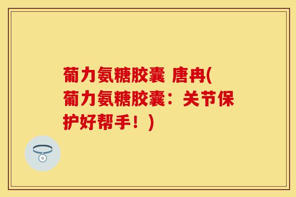 葡力氨糖胶囊 唐冉(葡力氨糖胶囊：关节保护好帮手！)