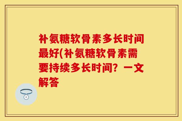 补氨糖软骨素多长时间最好(补氨糖软骨素需要持续多长时间？一文解答