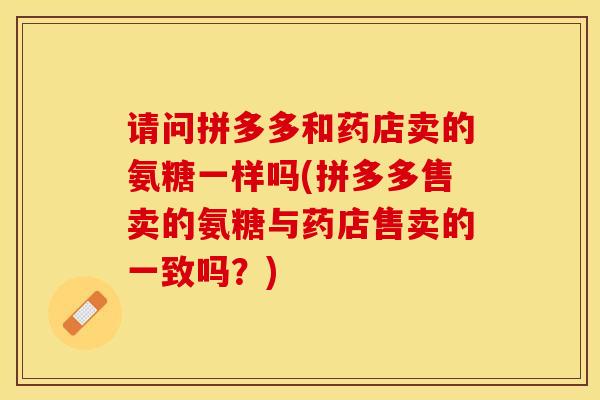 请问拼多多和药店卖的氨糖一样吗(拼多多售卖的氨糖与药店售卖的一致吗？)