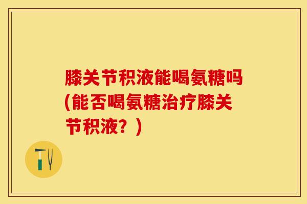膝关节积液能喝氨糖吗(能否喝氨糖治疗膝关节积液？)