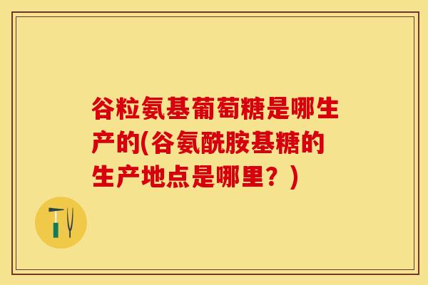 谷粒氨基葡萄糖是哪生产的(谷氨酰胺基糖的生产地点是哪里？)