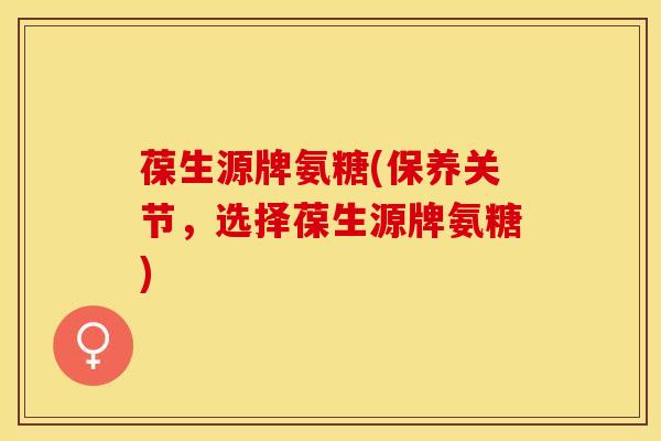 葆生源牌氨糖(保养关节，选择葆生源牌氨糖)