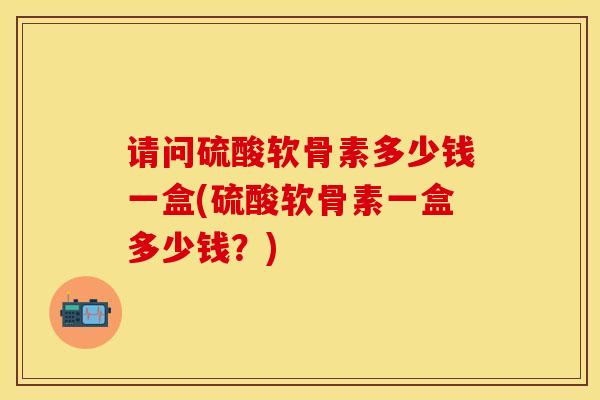 请问硫酸软骨素多少钱一盒(硫酸软骨素一盒多少钱？)