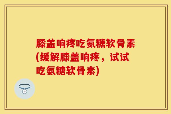 膝盖响疼吃氨糖软骨素(缓解膝盖响疼，试试吃氨糖软骨素)