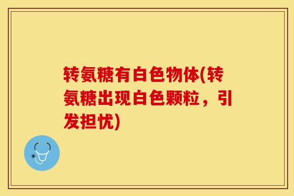 转氨糖有白色物体(转氨糖出现白色颗粒，引发担忧)