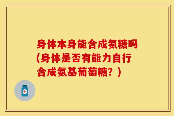 身体本身能合成氨糖吗(身体是否有能力自行合成氨基葡萄糖？)
