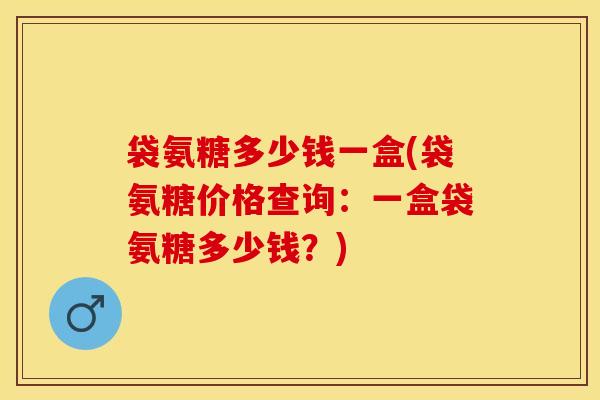 袋氨糖多少钱一盒(袋氨糖价格查询:一盒袋氨糖多少钱?)-第1张图片-关节保镖 袋氨糖多少钱一盒(袋氨糖价格查询:一盒袋氨糖多少钱?)-第1张图片-关节保镖