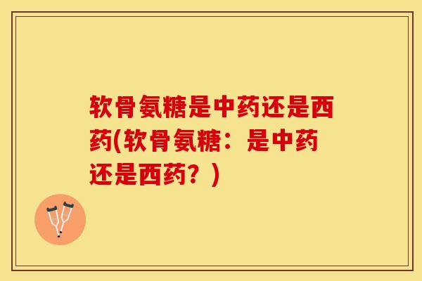 软骨氨糖是中药还是西药(软骨氨糖：是中药还是西药？)