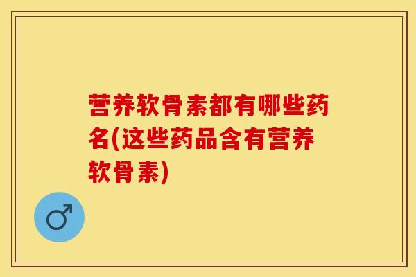 营养软骨素都有哪些药名(这些药品含有营养软骨素)