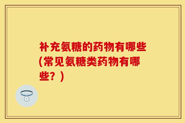 补充氨糖的药物有哪些(常见氨糖类药物有哪些？)