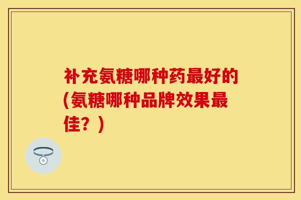 补充氨糖哪种药最好的(氨糖哪种品牌效果最佳？)