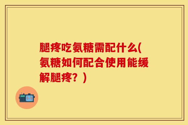 腿疼吃氨糖需配什么(氨糖如何配合使用能缓解腿疼？)