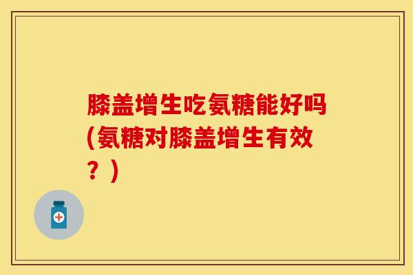 膝盖增生吃氨糖能好吗(氨糖对膝盖增生有效？)