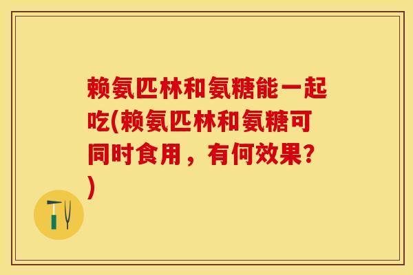 赖氨匹林和氨糖能一起吃(赖氨匹林和氨糖可同时食用，有何效果？)