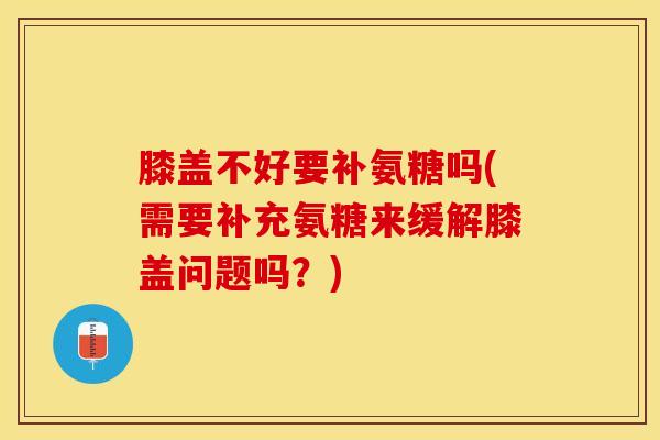 膝盖不好要补氨糖吗(需要补充氨糖来缓解膝盖问题吗？)-第1张图片-关节保镖