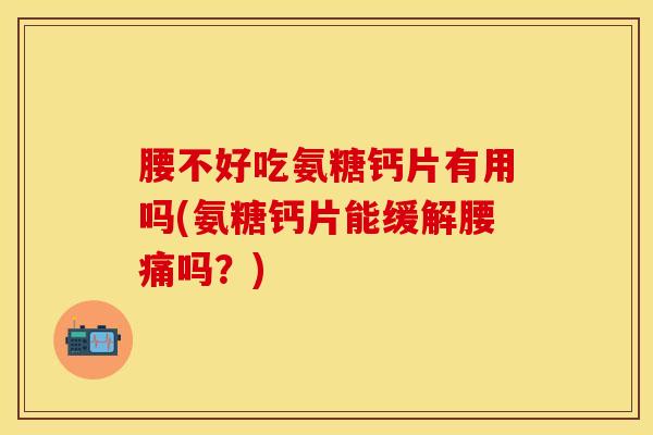 腰不好吃氨糖钙片有用吗(氨糖钙片能缓解腰痛吗？)