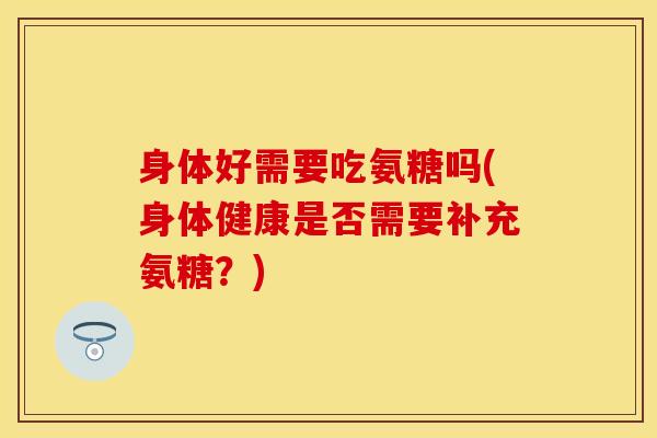 身体好需要吃氨糖吗(身体健康是否需要补充氨糖？)