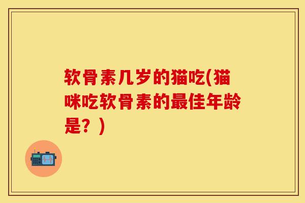 软骨素几岁的猫吃(猫咪吃软骨素的最佳年龄是？)