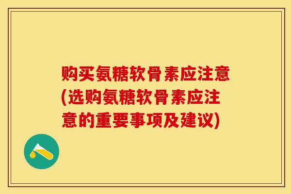 购买氨糖软骨素应注意(选购氨糖软骨素应注意的重要事项及建议)