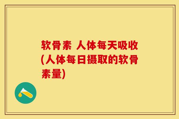 软骨素 人体每天吸收(人体每日摄取的软骨素量)