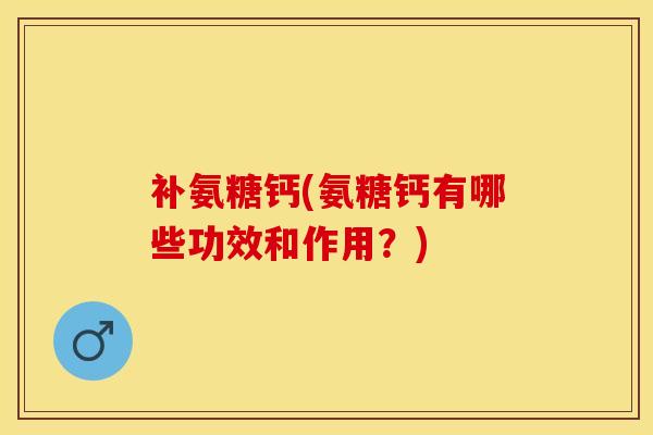 补氨糖钙(氨糖钙有哪些功效和作用？)