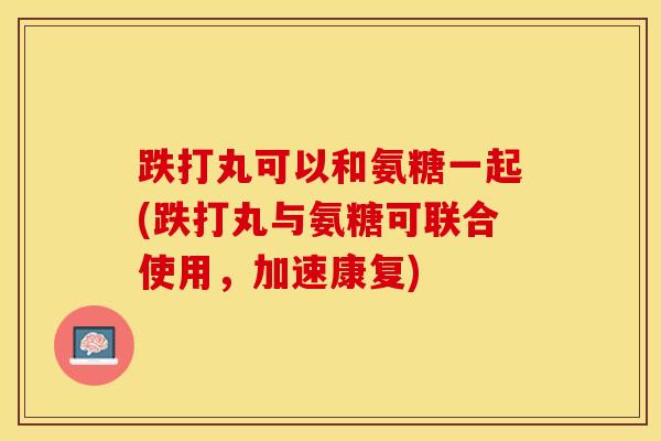 跌打丸可以和氨糖一起(跌打丸与氨糖可联合使用，加速康复)