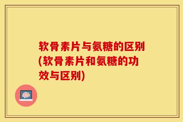 软骨素片与氨糖的区别(软骨素片和氨糖的功效与区别)