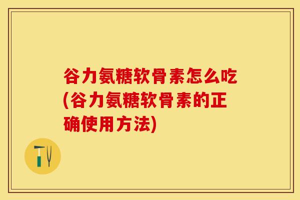 谷力氨糖软骨素怎么吃(谷力氨糖软骨素的正确使用方法)
