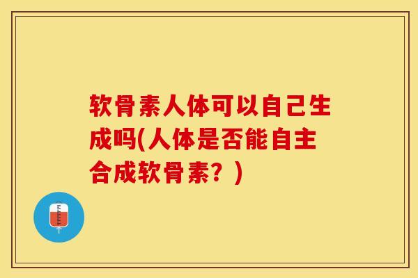 软骨素人体可以自己生成吗(人体是否能自主合成软骨素？)