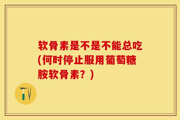 软骨素是不是不能总吃(何时停止服用葡萄糖胺软骨素？)
